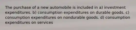 The purchase of a new automobile is included in a) investment expenditures. b) consumption expenditures on durable goods. c) consumption expenditures on nondurable goods. d) consumption expenditures on services