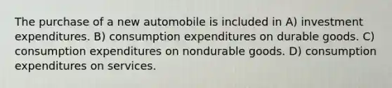 The purchase of a new automobile is included in A) investment expenditures. B) consumption expenditures on durable goods. C) consumption expenditures on nondurable goods. D) consumption expenditures on services.