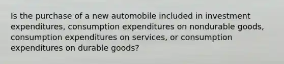 Is the purchase of a new automobile included in investment expenditures, consumption expenditures on nondurable goods, consumption expenditures on services, or consumption expenditures on durable goods?