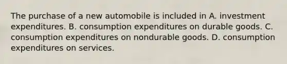 The purchase of a new automobile is included in A. investment expenditures. B. consumption expenditures on durable goods. C. consumption expenditures on nondurable goods. D. consumption expenditures on services.