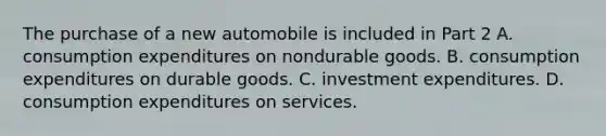 The purchase of a new automobile is included in Part 2 A. consumption expenditures on nondurable goods. B. consumption expenditures on durable goods. C. investment expenditures. D. consumption expenditures on services.