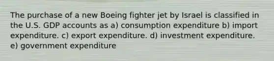 The purchase of a new Boeing fighter jet by Israel is classified in the U.S. GDP accounts as a) consumption expenditure b) import expenditure. c) export expenditure. d) investment expenditure. e) government expenditure