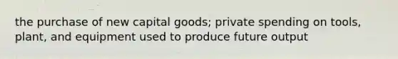 the purchase of new capital goods; private spending on tools, plant, and equipment used to produce future output