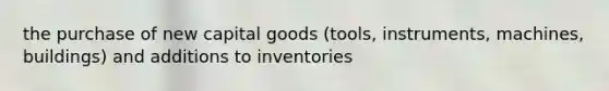 the purchase of new capital goods (tools, instruments, machines, buildings) and additions to inventories