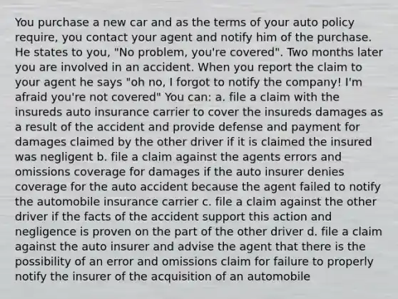 You purchase a new car and as the terms of your auto policy require, you contact your agent and notify him of the purchase. He states to you, "No problem, you're covered". Two months later you are involved in an accident. When you report the claim to your agent he says "oh no, I forgot to notify the company! I'm afraid you're not covered" You can: a. file a claim with the insureds auto insurance carrier to cover the insureds damages as a result of the accident and provide defense and payment for damages claimed by the other driver if it is claimed the insured was negligent b. file a claim against the agents errors and omissions coverage for damages if the auto insurer denies coverage for the auto accident because the agent failed to notify the automobile insurance carrier c. file a claim against the other driver if the facts of the accident support this action and negligence is proven on the part of the other driver d. file a claim against the auto insurer and advise the agent that there is the possibility of an error and omissions claim for failure to properly notify the insurer of the acquisition of an automobile