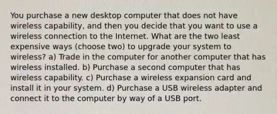 You purchase a new desktop computer that does not have wireless capability, and then you decide that you want to use a wireless connection to the Internet. What are the two least expensive ways (choose two) to upgrade your system to wireless? a) Trade in the computer for another computer that has wireless installed. b) Purchase a second computer that has wireless capability. c) Purchase a wireless expansion card and install it in your system. d) Purchase a USB wireless adapter and connect it to the computer by way of a USB port.