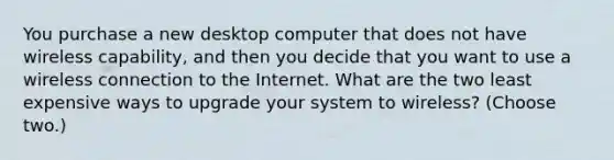 You purchase a new desktop computer that does not have wireless capability, and then you decide that you want to use a wireless connection to the Internet. What are the two least expensive ways to upgrade your system to wireless? (Choose two.)