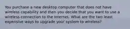 You purchase a new desktop computer that does not have wireless capability and then you decide that you want to use a wireless connection to the Internet. What are the two least expensive ways to upgrade your system to wireless?