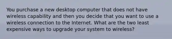 You purchase a new desktop computer that does not have wireless capability and then you decide that you want to use a wireless connection to the Internet. What are the two least expensive ways to upgrade your system to wireless?