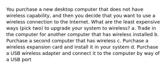 You purchase a new desktop computer that does not have wireless capability, and then you decide that you want to use a wireless connection to the Internet. What are the least expensive ways (pick two) to upgrade your system to wireless? a. Trade in the computer for another computer that has wireless installed b. Purchase a second computer that has wireless c. Purchase a wireless expansion card and install it in your system d. Purchase a USB wireless adapter and connect it to the computer by way of a USB port