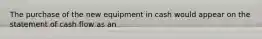 The purchase of the new equipment in cash would appear on the statement of cash flow as an