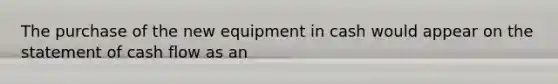 The purchase of the new equipment in cash would appear on the statement of cash flow as an