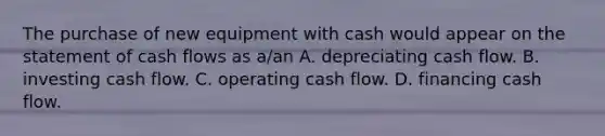 The purchase of new equipment with cash would appear on the statement of cash flows as​ a/an A. depreciating cash flow. B. investing cash flow. C. operating cash flow. D. financing cash flow.