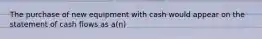 The purchase of new equipment with cash would appear on the statement of cash flows as a(n)