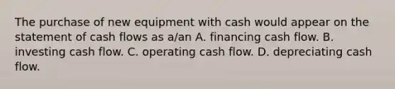 The purchase of new equipment with cash would appear on the statement of cash flows as​ a/an A. financing cash flow. B. investing cash flow. C. operating cash flow. D. depreciating cash flow.