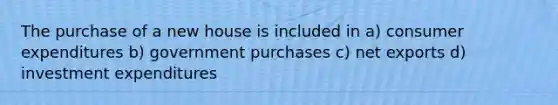 The purchase of a new house is included in a) consumer expenditures b) government purchases c) net exports d) investment expenditures