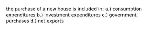 the purchase of a new house is included in: a.) consumption expenditures b.) investment expenditures c.) government purchases d.) net exports