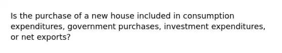 Is the purchase of a new house included in consumption expenditures, government purchases, investment expenditures, or net exports?