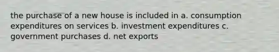 the purchase of a new house is included in a. consumption expenditures on services b. investment expenditures c. government purchases d. net exports