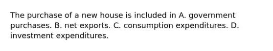 The purchase of a new house is included in A. government purchases. B. net exports. C. consumption expenditures. D. investment expenditures.