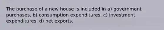 The purchase of a new house is included in a) government purchases. b) consumption expenditures. c) investment expenditures. d) net exports.