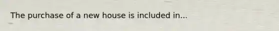 The purchase of a new house is included in...