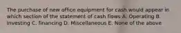 The purchase of new office equipment for cash would appear in which section of the statement of cash flows A. Operating B. Investing C. financing D. Miscellaneous E. None of the above