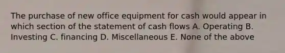 The purchase of new office equipment for cash would appear in which section of the statement of cash flows A. Operating B. Investing C. financing D. Miscellaneous E. None of the above