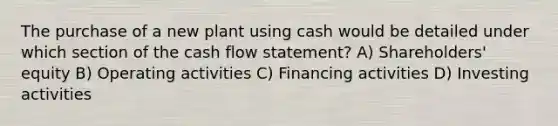 The purchase of a new plant using cash would be detailed under which section of the <a href='https://www.questionai.com/knowledge/kXoqoBRFeQ-cash-flow' class='anchor-knowledge'>cash flow</a> statement? A) Shareholders' equity B) Operating activities C) Financing activities D) Investing activities