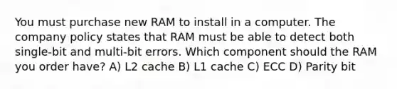 You must purchase new RAM to install in a computer. The company policy states that RAM must be able to detect both single-bit and multi-bit errors. Which component should the RAM you order have? A) L2 cache B) L1 cache C) ECC D) Parity bit