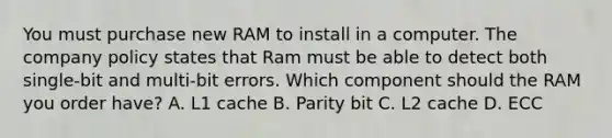 You must purchase new RAM to install in a computer. The company policy states that Ram must be able to detect both single-bit and multi-bit errors. Which component should the RAM you order have? A. L1 cache B. Parity bit C. L2 cache D. ECC