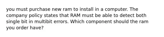 you must purchase new ram to install in a computer. The company policy states that RAM must be able to detect both single bit in multibit errors. Which component should the ram you order have?