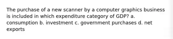 The purchase of a new scanner by a computer graphics business is included in which expenditure category of GDP? a. consumption b. investment c. government purchases d. net exports