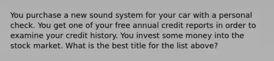 You purchase a new sound system for your car with a personal check. You get one of your free annual credit reports in order to examine your credit history. You invest some money into the stock market. What is the best title for the list above?