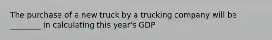 The purchase of a new truck by a trucking company will be ________ in calculating this year's GDP