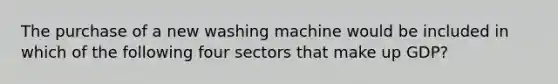 The purchase of a new washing machine would be included in which of the following four sectors that make up GDP?