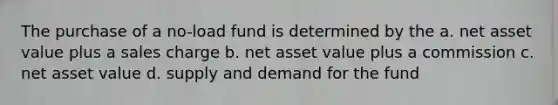 The purchase of a no-load fund is determined by the a. net asset value plus a sales charge b. net asset value plus a commission c. net asset value d. supply and demand for the fund