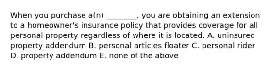 When you purchase​ a(n) ________, you are obtaining an extension to a​ homeowner's insurance policy that provides coverage for all personal property regardless of where it is located. A. uninsured property addendum B. personal articles floater C. personal rider D. property addendum E. none of the above