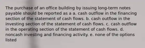 The purchase of an office building by issuing long-term notes payable should be reported as a a. cash outflow in the financing section of the statement of cash flows. b. cash outflow in the investing section of the statement of cash flows. c. cash outflow in the operating section of the statement of cash flows. d. noncash investing and financing activity. e. none of the options listed