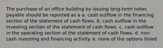 The purchase of an office building by issuing long-term <a href='https://www.questionai.com/knowledge/kFEYigYd5S-notes-payable' class='anchor-knowledge'>notes payable</a> should be reported as a a. cash outflow in the financing section of the statement of cash flows. b. cash outflow in the investing section of the statement of cash flows. c. cash outflow in the operating section of the statement of cash flows. d. non-cash investing and financing activity. e. none of the options listed