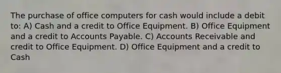 The purchase of office computers for cash would include a debit to: A) Cash and a credit to Office Equipment. B) Office Equipment and a credit to <a href='https://www.questionai.com/knowledge/kWc3IVgYEK-accounts-payable' class='anchor-knowledge'>accounts payable</a>. C) Accounts Receivable and credit to Office Equipment. D) Office Equipment and a credit to Cash