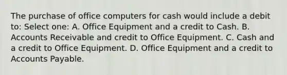 The purchase of office computers for cash would include a debit to: Select one: A. Office Equipment and a credit to Cash. B. Accounts Receivable and credit to Office Equipment. C. Cash and a credit to Office Equipment. D. Office Equipment and a credit to Accounts Payable.