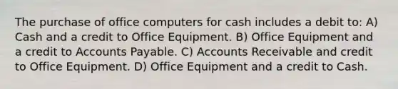 The purchase of office computers for cash includes a debit to: A) Cash and a credit to Office Equipment. B) Office Equipment and a credit to Accounts Payable. C) Accounts Receivable and credit to Office Equipment. D) Office Equipment and a credit to Cash.