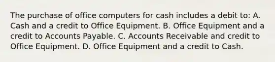 The purchase of office computers for cash includes a debit to: A. Cash and a credit to Office Equipment. B. Office Equipment and a credit to <a href='https://www.questionai.com/knowledge/kWc3IVgYEK-accounts-payable' class='anchor-knowledge'>accounts payable</a>. C. Accounts Receivable and credit to Office Equipment. D. Office Equipment and a credit to Cash.