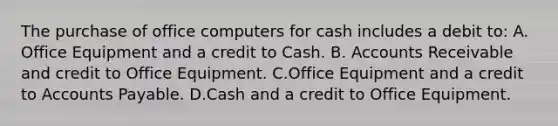 The purchase of office computers for cash includes a debit to: A. Office Equipment and a credit to Cash. B. Accounts Receivable and credit to Office Equipment. C.Office Equipment and a credit to Accounts Payable. D.Cash and a credit to Office Equipment.