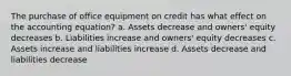 The purchase of office equipment on credit has what effect on the accounting equation? a. Assets decrease and owners' equity decreases b. Liabilities increase and owners' equity decreases c. Assets increase and liabilities increase d. Assets decrease and liabilities decrease