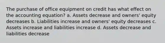 The purchase of office equipment on credit has what effect on the accounting equation? a. Assets decrease and owners' equity decreases b. Liabilities increase and owners' equity decreases c. Assets increase and liabilities increase d. Assets decrease and liabilities decrease