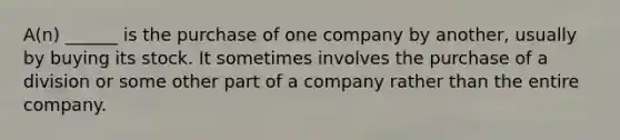 A(n) ______ is the purchase of one company by another, usually by buying its stock. It sometimes involves the purchase of a division or some other part of a company rather than the entire company.