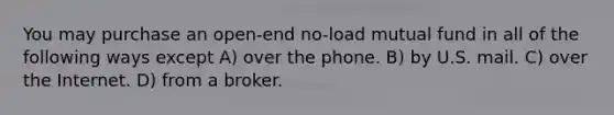 You may purchase an open-end no-load mutual fund in all of the following ways except A) over the phone. B) by U.S. mail. C) over the Internet. D) from a broker.