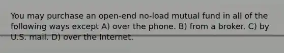 You may purchase an open-end no-load mutual fund in all of the following ways except A) over the phone. B) from a broker. C) by U.S. mail. D) over the Internet.